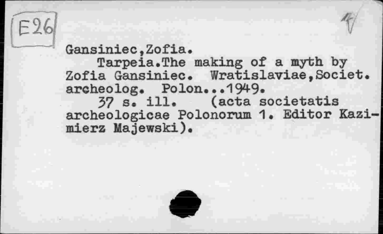 ﻿Gansiniec,Zofia.
Tarpeia.The making of a myth by Zofia Gansiniec. Wratislaviae,Societ. archeolog. РО1ОП...1949.
37 s. ill. (acta societatis archeologicae Polonorum 1• Editor Kazi mierz Majewski).